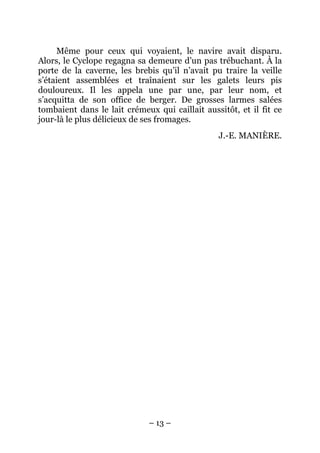Même pour ceux qui voyaient, le navire avait disparu.
Alors, le Cyclope regagna sa demeure d’un pas trébuchant. À la
porte de la caverne, les brebis qu’il n’avait pu traire la veille
s’étaient assemblées et traînaient sur les galets leurs pis
douloureux. Il les appela une par une, par leur nom, et
s’acquitta de son office de berger. De grosses larmes salées
tombaient dans le lait crémeux qui caillait aussitôt, et il fit ce
jour-là le plus délicieux de ses fromages.
                                                J.-E. MANIÈRE.




                             – 13 –
 