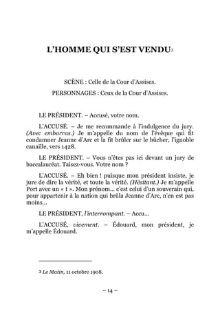 L’HOMME QUI S’EST VENDU3


                  SCÈNE : Celle de la Cour d’Assises.
             PERSONNAGES : Ceux de la Cour d’Assises.


     LE PRÉSIDENT. – Accusé, votre nom.
    L’ACCUSÉ. – Je me recommande à l’indulgence du jury.
(Avec embarras.) Je m’appelle du nom de l’évêque qui fit
condamner Jeanne d’Arc et la fit brûler sur le bûcher, l’ignoble
canaille, vers 1428.
    LE PRÉSIDENT. – Vous n’êtes pas ici devant un jury de
baccalauréat. Taisez-vous. Votre nom ?
     L’ACCUSÉ. – Eh bien ! puisque mon président insiste, je
jure de dire la vérité, et toute la vérité. (Hésitant.) Je m’appelle
Port avec un « t ». Mon prénom… c’est celui d’un souverain qui,
pour appartenir à la nation qui brûla Jeanne d’Arc, n’en est pas
moins…
     LE PRÉSIDENT, l’interrompant. – Accu…
    L’ACCUSÉ, vivement. – Édouard, mon président, je
m’appelle Édouard.




     3   Le Matin, 11 octobre 1908.


                                  – 14 –
 