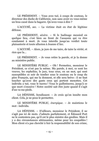 LE PRÉSIDENT. – Vous avez tué, à coups de couteau, le
directeur des docks de Californie, non sans avoir eu vous-même
un bras cassé dans la bagarre. Qu’avez-vous à dire ?
    L’ACCUSÉ, sec. – La victime était en état de légitime
défense.
     LE PRÉSIDENT, sévère. – Si le badinage messied en
quelque lieu, c’est bien au front de l’assassin qui va être
condamné à mort. Je vous interdis jusqu’au verdict toute
plaisanterie et toute allusion à Jeanne d’Arc.
     L’ACCUSÉ. – Alors, je jure de me taire, de taire la vérité, et
rien que la…
    LE PRÉSIDENT. – Je vous retire la parole, et je la donne
au ministère public.
     LE MINISTÈRE PUBLIC. – Oh ! Permettez, monsieur le
Président, ce n’est pas la même. Ma parole, à moi, ce sont les
veuves, les orphelins, le jury, tous ceux, en un mot, qui sont
susceptibles ce soir de tomber sous le couteau ou le coup du
père François, qui me la donnent, et elle sera brève : il ne faut
toucher qu’avec des gants ceux qui portent menottes. Cet
individu a tué, vous le tuerez ! Vous le guillotinerez, jusqu’à ce
que mort s’ensuive ! Notre société sait être juste quand il s’agit
d’un va-nu-pieds.
     LA DÉFENSE, bondissant. – Je crois qu’on insulte mon
client. Cela, je ne peux le permettre.
    LE MINISTÈRE PUBLIC, énergique. – Je maintiens le
mot : individu.
     LA DÉFENSE. – D’ailleurs, monsieur le Président, il ne
s’agit pas ici de mots. J’admets parfaitement, et Édouard Port
ne le contestera pas, qu’il est le plus sinistre des gredins. Mais il
y a des circonstances atténuantes, même pour les coupables !
Mon client n’a pas cherché à fuir la responsabilité de son crime,


                               – 15 –
 