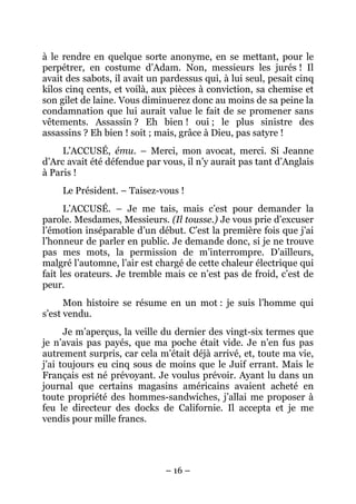 à le rendre en quelque sorte anonyme, en se mettant, pour le
perpétrer, en costume d’Adam. Non, messieurs les jurés ! Il
avait des sabots, il avait un pardessus qui, à lui seul, pesait cinq
kilos cinq cents, et voilà, aux pièces à conviction, sa chemise et
son gilet de laine. Vous diminuerez donc au moins de sa peine la
condamnation que lui aurait value le fait de se promener sans
vêtements. Assassin ? Eh bien ! oui ; le plus sinistre des
assassins ? Eh bien ! soit ; mais, grâce à Dieu, pas satyre !
     L’ACCUSÉ, ému. – Merci, mon avocat, merci. Si Jeanne
d’Arc avait été défendue par vous, il n’y aurait pas tant d’Anglais
à Paris !
     Le Président. – Taisez-vous !
      L’ACCUSÉ. – Je me tais, mais c’est pour demander la
parole. Mesdames, Messieurs. (Il tousse.) Je vous prie d’excuser
l’émotion inséparable d’un début. C’est la première fois que j’ai
l’honneur de parler en public. Je demande donc, si je ne trouve
pas mes mots, la permission de m’interrompre. D’ailleurs,
malgré l’automne, l’air est chargé de cette chaleur électrique qui
fait les orateurs. Je tremble mais ce n’est pas de froid, c’est de
peur.
      Mon histoire se résume en un mot : je suis l’homme qui
s’est vendu.
      Je m’aperçus, la veille du dernier des vingt-six termes que
je n’avais pas payés, que ma poche était vide. Je n’en fus pas
autrement surpris, car cela m’était déjà arrivé, et, toute ma vie,
j’ai toujours eu cinq sous de moins que le Juif errant. Mais le
Français est né prévoyant. Je voulus prévoir. Ayant lu dans un
journal que certains magasins américains avaient acheté en
toute propriété des hommes-sandwiches, j’allai me proposer à
feu le directeur des docks de Californie. Il accepta et je me
vendis pour mille francs.




                              – 16 –
 