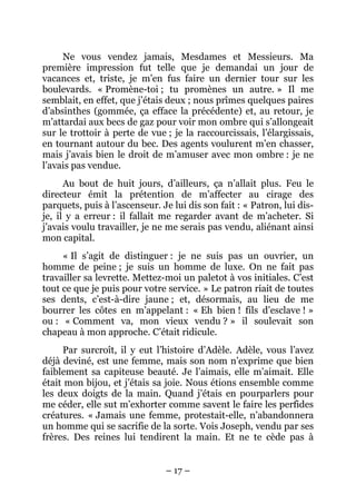 Ne vous vendez jamais, Mesdames et Messieurs. Ma
première impression fut telle que je demandai un jour de
vacances et, triste, je m’en fus faire un dernier tour sur les
boulevards. « Promène-toi ; tu promènes un autre. » Il me
semblait, en effet, que j’étais deux ; nous prîmes quelques paires
d’absinthes (gommée, ça efface la précédente) et, au retour, je
m’attardai aux becs de gaz pour voir mon ombre qui s’allongeait
sur le trottoir à perte de vue ; je la raccourcissais, l’élargissais,
en tournant autour du bec. Des agents voulurent m’en chasser,
mais j’avais bien le droit de m’amuser avec mon ombre : je ne
l’avais pas vendue.
      Au bout de huit jours, d’ailleurs, ça n’allait plus. Feu le
directeur émit la prétention de m’affecter au cirage des
parquets, puis à l’ascenseur. Je lui dis son fait : « Patron, lui dis-
je, il y a erreur : il fallait me regarder avant de m’acheter. Si
j’avais voulu travailler, je ne me serais pas vendu, aliénant ainsi
mon capital.
     « Il s’agit de distinguer : je ne suis pas un ouvrier, un
homme de peine ; je suis un homme de luxe. On ne fait pas
travailler sa levrette. Mettez-moi un paletot à vos initiales. C’est
tout ce que je puis pour votre service. » Le patron riait de toutes
ses dents, c’est-à-dire jaune ; et, désormais, au lieu de me
bourrer les côtes en m’appelant : « Eh bien ! fils d’esclave ! »
ou : « Comment va, mon vieux vendu ? » il soulevait son
chapeau à mon approche. C’était ridicule.
     Par surcroît, il y eut l’histoire d’Adèle. Adèle, vous l’avez
déjà deviné, est une femme, mais son nom n’exprime que bien
faiblement sa capiteuse beauté. Je l’aimais, elle m’aimait. Elle
était mon bijou, et j’étais sa joie. Nous étions ensemble comme
les deux doigts de la main. Quand j’étais en pourparlers pour
me céder, elle sut m’exhorter comme savent le faire les perfides
créatures. « Jamais une femme, protestait-elle, n’abandonnera
un homme qui se sacrifie de la sorte. Vois Joseph, vendu par ses
frères. Des reines lui tendirent la main. Et ne te cède pas à


                               – 17 –
 