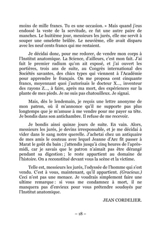 moins de mille francs. Tu es une occasion. » Mais quand j’eus
endossé la veste de la servitude, ce fut une autre paire de
manches. Le huitième jour, messieurs les jurés, elle me servit à
souper une omelette brûlée. Le neuvième, elle avait disparu
avec les neuf cents francs qui me restaient.
      Je décidai donc, pour me redorer, de vendre mon corps à
l’Institut anatomique. La Science, d’ailleurs, c’est mon fait. J’ai
fait le premier radium qu’on ait exposé, et j’ai ouvert les
portières, trois ans de suite, au Congrès international des
Sociétés savantes, des chics types qui viennent à l’Académie
pour apprendre le français. On me proposa cent cinquante
francs, moyennant quoi j’autorisais le docteur X…, inventeur
des rayons Z…, à faire, après ma mort, des expériences sur la
plante de mes pieds. Je ne suis pas chatouilleux. Je signai.
     Mais, dès le lendemain, je reçois une lettre anonyme de
mon patron, où il m’annonce qu’il ne supporte pas plus
longtemps que je m’amuse à me vendre pour me payer sa tête.
Je bondis dans son antichambre. Il refuse de me recevoir.
      Je bondis ainsi quinze jours de suite. En vain. Alors,
messieurs les jurés, je devins irresponsable, et je me décidai à
vider dans le sang notre querelle. J’achetai chez un antiquaire
de mes amis le couteau avec lequel Jeanne d’Arc fit passer à
Marat le goût du bain ; j’attendis jusqu’à cinq heures de l’après-
midi, car je savais que le patron n’aimait pas être dérangé
pendant sa digestion ; le reste appartient au domaine de
l’histoire. On a reconstitué devant vous la scène et la victime.
      Telle est, messieurs les jurés, l’odyssée de l’homme qui s’est
vendu. C’est à vous, maintenant, qu’il appartient. (Gracieux.)
Ceci n’est pas une menace. Je voudrais simplement faire une
ultime remarque : si vous me condamnez à mort, il ne
manquera pas d’envieux pour vous prétendre soudoyés par
l’Institut anatomique.
                                              JEAN CORDELIER.


                              – 18 –
 