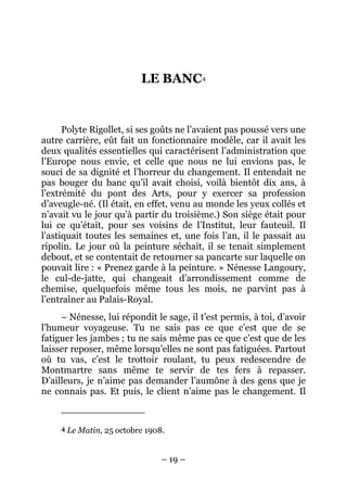 LE BANC 4


      Polyte Rigollet, si ses goûts ne l’avaient pas poussé vers une
autre carrière, eût fait un fonctionnaire modèle, car il avait les
deux qualités essentielles qui caractérisent l’administration que
l’Europe nous envie, et celle que nous ne lui envions pas, le
souci de sa dignité et l’horreur du changement. Il entendait ne
pas bouger du banc qu’il avait choisi, voilà bientôt dix ans, à
l’extrémité du pont des Arts, pour y exercer sa profession
d’aveugle-né. (Il était, en effet, venu au monde les yeux collés et
n’avait vu le jour qu’à partir du troisième.) Son siège était pour
lui ce qu’était, pour ses voisins de l’Institut, leur fauteuil. Il
l’astiquait toutes les semaines et, une fois l’an, il le passait au
ripolin. Le jour où la peinture séchait, il se tenait simplement
debout, et se contentait de retourner sa pancarte sur laquelle on
pouvait lire : « Prenez garde à la peinture. » Nénesse Langoury,
le cul-de-jatte, qui changeait d’arrondissement comme de
chemise, quelquefois même tous les mois, ne parvint pas à
l’entraîner au Palais-Royal.
     – Nénesse, lui répondit le sage, il t’est permis, à toi, d’avoir
l’humeur voyageuse. Tu ne sais pas ce que c’est que de se
fatiguer les jambes ; tu ne sais même pas ce que c’est que de les
laisser reposer, même lorsqu’elles ne sont pas fatiguées. Partout
où tu vas, c’est le trottoir roulant, tu peux redescendre de
Montmartre sans même te servir de tes fers à repasser.
D’ailleurs, je n’aime pas demander l’aumône à des gens que je
ne connais pas. Et puis, le client n’aime pas le changement. Il


     4   Le Matin, 25 octobre 1908.


                                  – 19 –
 