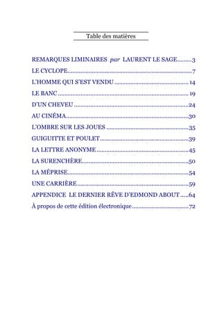 Table des matières


REMARQUES LIMINAIRES par LAURENT LE SAGE ......... 3
LE CYCLOPE............................................................................. 7
L’HOMME QUI S’EST VENDU .............................................. 14
LE BANC ................................................................................. 19
D’UN CHEVEU .......................................................................24
AU CINÉMA ............................................................................30
L’OMBRE SUR LES JOUES ................................................... 35
GUIGUITTE ET POULET .......................................................39
LA LETTRE ANONYME ......................................................... 45
LA SURENCHÈRE ..................................................................50
LA MÉPRISE........................................................................... 54
UNE CARRIÈRE ..................................................................... 59
APPENDICE LE DERNIER RÊVE D’EDMOND ABOUT .....64
À propos de cette édition électronique ................................... 72
 