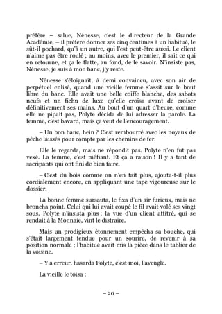 préfère – salue, Nénesse, c’est le directeur de la Grande
Académie, – il préfère donner ses cinq centimes à un habitué, le
sût-il pochard, qu’à un autre, qui l’est peut-être aussi. Le client
n’aime pas être roulé ; au moins, avec le premier, il sait ce qui
en retourne, et ça le flatte, au fond, de le savoir. N’insiste pas,
Nénesse, je suis à mon banc, j’y reste.
     Nénesse s’éloignait, à demi convaincu, avec son air de
perpétuel enlisé, quand une vieille femme s’assit sur le bout
libre du banc. Elle avait une belle coiffe blanche, des sabots
neufs et un fichu de luxe qu’elle croisa avant de croiser
définitivement ses mains. Au bout d’un quart d’heure, comme
elle ne pipait pas, Polyte décida de lui adresser la parole. La
femme, c’est bavard, mais ça veut de l’encouragement.
    – Un bon banc, hein ? C’est rembourré avec les noyaux de
pêche laissés pour compte par les chemins de fer.
     Elle le regarda, mais ne répondit pas. Polyte n’en fut pas
vexé. La femme, c’est méfiant. Et ça a raison ! Il y a tant de
sacripants qui ont fini de bien faire.
     – C’est du bois comme on n’en fait plus, ajouta-t-il plus
cordialement encore, en appliquant une tape vigoureuse sur le
dossier.
     La bonne femme sursauta, le fixa d’un air furieux, mais ne
broncha point. Celui qui lui avait coupé le fil avait volé ses vingt
sous. Polyte n’insista plus ; la vue d’un client attitré, qui se
rendait à la Monnaie, vint le distraire.
     Mais un prodigieux étonnement empêcha sa bouche, qui
s’était largement fendue pour un sourire, de revenir à sa
position normale ; l’habitué avait mis la pièce dans le tablier de
la voisine.
     – Y a erreur, hasarda Polyte, c’est moi, l’aveugle.
     La vieille le toisa :


                              – 20 –
 