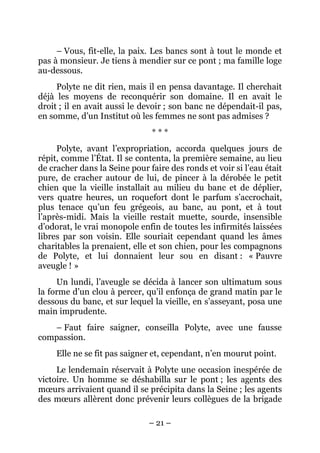 – Vous, fit-elle, la paix. Les bancs sont à tout le monde et
pas à monsieur. Je tiens à mendier sur ce pont ; ma famille loge
au-dessous.
     Polyte ne dit rien, mais il en pensa davantage. Il cherchait
déjà les moyens de reconquérir son domaine. Il en avait le
droit ; il en avait aussi le devoir ; son banc ne dépendait-il pas,
en somme, d’un Institut où les femmes ne sont pas admises ?
                               ***
     Polyte, avant l’expropriation, accorda quelques jours de
répit, comme l’État. Il se contenta, la première semaine, au lieu
de cracher dans la Seine pour faire des ronds et voir si l’eau était
pure, de cracher autour de lui, de pincer à la dérobée le petit
chien que la vieille installait au milieu du banc et de déplier,
vers quatre heures, un roquefort dont le parfum s’accrochait,
plus tenace qu’un feu grégeois, au banc, au pont, et à tout
l’après-midi. Mais la vieille restait muette, sourde, insensible
d’odorat, le vrai monopole enfin de toutes les infirmités laissées
libres par son voisin. Elle souriait cependant quand les âmes
charitables la prenaient, elle et son chien, pour les compagnons
de Polyte, et lui donnaient leur sou en disant : « Pauvre
aveugle ! »
     Un lundi, l’aveugle se décida à lancer son ultimatum sous
la forme d’un clou à percer, qu’il enfonça de grand matin par le
dessous du banc, et sur lequel la vieille, en s’asseyant, posa une
main imprudente.
   – Faut faire saigner, conseilla Polyte, avec une fausse
compassion.
     Elle ne se fit pas saigner et, cependant, n’en mourut point.
     Le lendemain réservait à Polyte une occasion inespérée de
victoire. Un homme se déshabilla sur le pont ; les agents des
mœurs arrivaient quand il se précipita dans la Seine ; les agents
des mœurs allèrent donc prévenir leurs collègues de la brigade

                              – 21 –
 