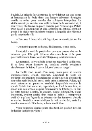 fluviale. La brigade fluviale trouva le noyé debout sur une borne
et haranguant la foule dans une langue tellement étrangère
qu’elle se retira pour mander des collègues interprètes. La
vieille n’avait pu résister aux sollicitations de la curiosité, et, à
son retour, elle trouva sa place occupée par Nénesse que Polyte
avait hissé à grand’peine et qui, accroupi en sphinx, semblait
poser à la vieille une insolente énigme à laquelle elle répondit
par le sergent de ville :
    – Faut voir à descendre, dit l’agent, on ne monte pas sur les
bancs.
     – Je monte pas sur les bancs, dit Nénesse, je suis assis.
     L’autorité a ceci de particulier que son propre rire ne la
désarme pas. Elle prit Nénesse dans ses bras et le posa
paternellement à terre. Vexé, il s’éloigna à grandes brassées.
    Le mercredi, Polyte décida de ne pas regarder à la dépense.
Il se leva avant l’aurore et, pendant qu’elle rougissait
aimablement la Seine, il passa, lui, son banc au rouge !
      La vieille vint, s’assit d’un coup, mais pour se relever
immédiatement, criant, pleurant, ameutant la foule en
montrant ses paumes ensanglantées de ripolin et le dessous de
son chien qui s’était, lui aussi, assis prématurément. Polyte, qui
avait retourné sa pancarte, semblait impassible comme le
musée Grévin tout entier et, cependant, au fond de son âme, se
jouait une des scènes les plus émouvantes de l’Ambigu. La vue
de cette femme désolée, la crainte, surgie subitement, d’une
indemnité, avaient apaisé d’un coup sa haine. Il comprenait
qu’il n’y a qu’une façon de se débarrasser des femmes : c’est de
se marier. Peut-être ne serait-il pas le maître chez lui, mais il y
serait si rarement. Et le banc, le banc serait libre.
     Voilà pourquoi, quinze jours plus tard, on pouvait lire sur
le dossier l’affiche suivante :



                               – 22 –
 