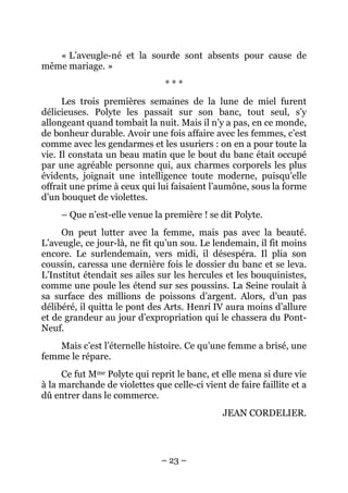 « L’aveugle-né et la sourde sont absents pour cause de
même mariage. »
                                ***
      Les trois premières semaines de la lune de miel furent
délicieuses. Polyte les passait sur son banc, tout seul, s’y
allongeant quand tombait la nuit. Mais il n’y a pas, en ce monde,
de bonheur durable. Avoir une fois affaire avec les femmes, c’est
comme avec les gendarmes et les usuriers : on en a pour toute la
vie. Il constata un beau matin que le bout du banc était occupé
par une agréable personne qui, aux charmes corporels les plus
évidents, joignait une intelligence toute moderne, puisqu’elle
offrait une prime à ceux qui lui faisaient l’aumône, sous la forme
d’un bouquet de violettes.
     – Que n’est-elle venue la première ! se dit Polyte.
     On peut lutter avec la femme, mais pas avec la beauté.
L’aveugle, ce jour-là, ne fit qu’un sou. Le lendemain, il fit moins
encore. Le surlendemain, vers midi, il désespéra. Il plia son
coussin, caressa une dernière fois le dossier du banc et se leva.
L’Institut étendait ses ailes sur les hercules et les bouquinistes,
comme une poule les étend sur ses poussins. La Seine roulait à
sa surface des millions de poissons d’argent. Alors, d’un pas
délibéré, il quitta le pont des Arts. Henri IV aura moins d’allure
et de grandeur au jour d’expropriation qui le chassera du Pont-
Neuf.
   Mais c’est l’éternelle histoire. Ce qu’une femme a brisé, une
femme le répare.
     Ce fut Mme Polyte qui reprit le banc, et elle mena si dure vie
à la marchande de violettes que celle-ci vient de faire faillite et a
dû entrer dans le commerce.
                                               JEAN CORDELIER.




                               – 23 –
 