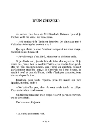 D’UN CHEVEU 5


    Je sortais des bras de Mme Sherlock Holmes, quand je
tombai, voilà ma veine, sur son époux.
     – Hé ! bonjour ! fit l’éminent détective. On dîne avec moi ?
Voilà des siècles qu’on ne vous a vu !
    Quelque chose de mon émotion transparut sur mon visage.
Sherlock sourit finement :
     – Je vois ce que c’est, dit-il, Monsieur va chez une amie.
     Si je disais non, j’avais l’air de faire des mystères. Si je
disais oui, j’avais l’air de vouloir l’éviter. Je répondis donc, peut-
être un peu précipitamment, que l’amie en question pouvait
parfaitement attendre ; que, si je n’arrivais pas à huit heures, ce
serait à neuf, et que, d’ailleurs, si elle n’était pas contente, je ne
rentrerais pas du tout.
    Sherlock, pour toute réponse, posa les mains sur mes
épaules, me fixa, et dit :
    – Ne bafouillez pas, cher. Je vous avais tendu un piège.
Vous sortez d’un rendez-vous !
     Un frisson parcourut mon corps et sortit par mes cheveux,
qui se dressèrent.
     Par bonheur, il ajouta :



     5   Le Matin, 9 novembre 1908.


                                – 24 –
 