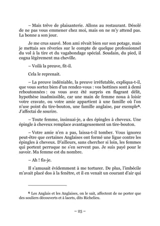 – Mais trêve de plaisanterie. Allons au restaurant. Désolé
de ne pas vous emmener chez moi, mais on ne m’y attend pas.
La bonne a son jour.
    Je me crus sauvé. Mon ami rêvait bien sur son potage, mais
je mettais ses rêveries sur le compte de quelque professionnel
du vol à la tire et du vagabondage spécial. Soudain, du pied, il
cogna légèrement ma cheville.
     – Voilà la preuve, fit-il.
     Cela le reprenait.
     – La preuve indéniable, la preuve irréfutable, expliqua-t-il,
que vous sortez bien d’un rendez-vous : vos bottines sont à demi
reboutonnées : ou vous avez été surpris en flagrant délit,
hypothèse inadmissible, car une main de femme noua à loisir
votre cravate, ou votre amie appartient à une famille où l’on
n’use point du tire-bouton, une famille anglaise, par exemple 6.
J’affectai de sourire.
    – Toute femme, insinuai-je, a des épingles à cheveux. Une
épingle à cheveux remplace avantageusement un tire-bouton.
     – Votre amie n’en a pas, laissa-t-il tomber. Vous ignorez
peut-être que certaines Anglaises ont formé une ligue contre les
épingles à cheveux. D’ailleurs, sans chercher si loin, les femmes
qui portent perruque ne s’en servent pas. Je suis payé pour le
savoir. Ma femme est du nombre.
     – Ah ! fis-je.
    Il s’amusait évidemment à me torturer. De plus, l’imbécile
m’avait placé dos à la fenêtre, et il en venait un courant d’air qui



     6 Les Anglais et les Anglaises, on le sait, affectent de ne porter que
des souliers découverts et à lacets, dits Richelieu.


                                  – 25 –
 