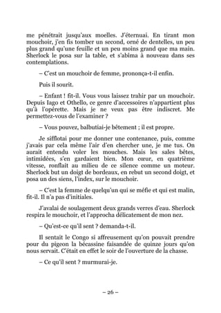 me pénétrait jusqu’aux moelles. J’éternuai. En tirant mon
mouchoir, j’en fis tomber un second, orné de dentelles, un peu
plus grand qu’une feuille et un peu moins grand que ma main.
Sherlock le posa sur la table, et s’abîma à nouveau dans ses
contemplations.
     – C’est un mouchoir de femme, prononça-t-il enfin.
     Puis il sourit.
    – Enfant ! fit-il. Vous vous laissez trahir par un mouchoir.
Depuis Iago et Othello, ce genre d’accessoires n’appartient plus
qu’à l’opérette. Mais je ne veux pas être indiscret. Me
permettez-vous de l’examiner ?
     – Vous pouvez, balbutiai-je bêtement ; il est propre.
     Je sifflotai pour me donner une contenance, puis, comme
j’avais par cela même l’air d’en chercher une, je me tus. On
aurait entendu voler les mouches. Mais les sales bêtes,
intimidées, s’en gardaient bien. Mon cœur, en quatrième
vitesse, ronflait au milieu de ce silence comme un moteur.
Sherlock but un doigt de bordeaux, en rebut un second doigt, et
posa un des siens, l’index, sur le mouchoir.
       – C’est la femme de quelqu’un qui se méfie et qui est malin,
fit-il. Il n’a pas d’initiales.
     J’avalai de soulagement deux grands verres d’eau. Sherlock
respira le mouchoir, et l’approcha délicatement de mon nez.
     – Qu’est-ce qu’il sent ? demanda-t-il.
    Il sentait le Congo si affreusement qu’on pouvait prendre
pour du pigeon la bécassine faisandée de quinze jours qu’on
nous servait. C’était en effet le soir de l’ouverture de la chasse.
     – Ce qu’il sent ? murmurai-je.




                              – 26 –
 