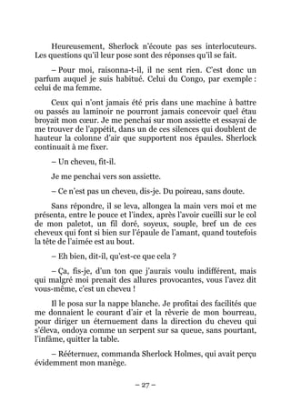 Heureusement, Sherlock n’écoute pas ses interlocuteurs.
Les questions qu’il leur pose sont des réponses qu’il se fait.
     – Pour moi, raisonna-t-il, il ne sent rien. C’est donc un
parfum auquel je suis habitué. Celui du Congo, par exemple :
celui de ma femme.
     Ceux qui n’ont jamais été pris dans une machine à battre
ou passés au laminoir ne pourront jamais concevoir quel étau
broyait mon cœur. Je me penchai sur mon assiette et essayai de
me trouver de l’appétit, dans un de ces silences qui doublent de
hauteur la colonne d’air que supportent nos épaules. Sherlock
continuait à me fixer.
     – Un cheveu, fit-il.
     Je me penchai vers son assiette.
     – Ce n’est pas un cheveu, dis-je. Du poireau, sans doute.
      Sans répondre, il se leva, allongea la main vers moi et me
présenta, entre le pouce et l’index, après l’avoir cueilli sur le col
de mon paletot, un fil doré, soyeux, souple, bref un de ces
cheveux qui font si bien sur l’épaule de l’amant, quand toutefois
la tête de l’aimée est au bout.
     – Eh bien, dit-il, qu’est-ce que cela ?
    – Ça, fis-je, d’un ton que j’aurais voulu indifférent, mais
qui malgré moi prenait des allures provocantes, vous l’avez dit
vous-même, c’est un cheveu !
      Il le posa sur la nappe blanche. Je profitai des facilités que
me donnaient le courant d’air et la rêverie de mon bourreau,
pour diriger un éternuement dans la direction du cheveu qui
s’éleva, ondoya comme un serpent sur sa queue, sans pourtant,
l’infâme, quitter la table.
     – Rééternuez, commanda Sherlock Holmes, qui avait perçu
évidemment mon manège.

                               – 27 –
 