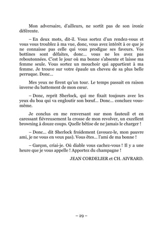 Mon adversaire, d’ailleurs, ne sortit pas de son ironie
déférente.
     – En deux mots, dit-il. Vous sortez d’un rendez-vous et
vous vous troublez à ma vue, donc, vous avez intérêt à ce que je
ne connaisse pas celle qui vous prodigue ses faveurs. Vos
bottines sont défaites, donc… vous ne les avez pas
reboutonnées. C’est le jour où ma bonne s’absente et laisse ma
femme seule. Vous sortez un mouchoir qui appartient à ma
femme. Je trouve sur votre épaule un cheveu de sa plus belle
perruque. Donc…
     Mes yeux ne firent qu’un tour. Le temps passait en raison
inverse du battement de mon cœur.
    – Donc, reprit Sherlock, qui me fixait toujours avec les
yeux du boa qui va engloutir son bœuf… Donc… concluez vous-
même.
     Je conclus en me renversant sur mon fauteuil et en
caressant fiévreusement la crosse de mon revolver, un excellent
browning à douze coups. Quelle bêtise de ne jamais le charger !
     – Donc… dit Sherlock froidement (avouez-le, mon pauvre
ami, je ne vous en veux pas). Vous êtes… l’ami de ma bonne !
    – Garçon, criai-je. Où diable vous cachez-vous ! Il y a une
heure que je vous appelle ! Apportez du champagne !
                          JEAN CORDELIER et CH. AIVRARD.




                            – 29 –
 