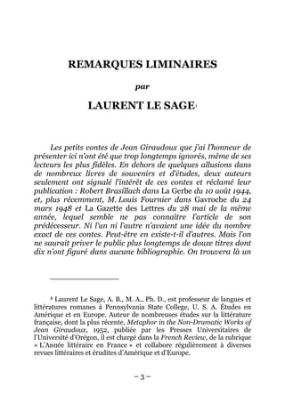REMARQUES LIMINAIRES

                                   par

                  LAURENT LE SAGE1


     Les petits contes de Jean Giraudoux que j’ai l’honneur de
présenter ici n’ont été que trop longtemps ignorés, même de ses
lecteurs les plus fidèles. En dehors de quelques allusions dans
de nombreux livres de souvenirs et d’études, deux auteurs
seulement ont signalé l’intérêt de ces contes et réclamé leur
publication : Robert Brasillach dans La Gerbe du 10 août 1944,
et, plus récemment, M. Louis Fournier dans Gavroche du 24
mars 1948 et La Gazette des Lettres du 28 mai de la même
année, lequel semble ne pas connaître l’article de son
prédécesseur. Ni l’un ni l’autre n’avaient une idée du nombre
exact de ces contes. Peut-être en existe-t-il d’autres. Mais l’on
ne saurait priver le public plus longtemps de douze titres dont
dix n’ont figuré dans aucune bibliographie. On trouvera là un




     1  Laurent Le Sage, A. B., M. A., Ph. D., est professeur de langues et
littératures romanes à Pennsylvania State College, U. S. A. Études en
Amérique et en Europe. Auteur de nombreuses études sur la littérature
française, dont la plus récente, Metaphor in the Non-Dramatic Works of
Jean Giraudoux, 1952, publiée par les Presses Universitaires de
l’Université d’Orégon, il est chargé dans la French Review, de la rubrique
« L’Année littéraire en France » et collabore régulièrement à diverses
revues littéraires et érudites d’Amérique et d’Europe.


                                  –3–
 