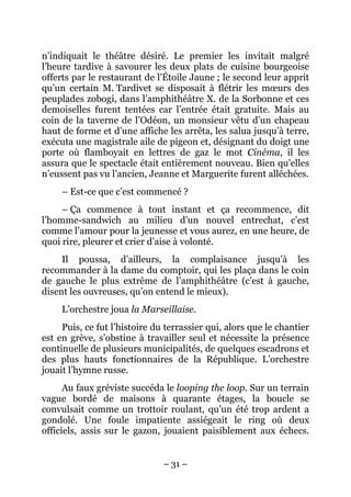 n’indiquait le théâtre désiré. Le premier les invitait malgré
l’heure tardive à savourer les deux plats de cuisine bourgeoise
offerts par le restaurant de l’Étoile Jaune ; le second leur apprit
qu’un certain M. Tardivet se disposait à flétrir les mœurs des
peuplades zobogi, dans l’amphithéâtre X. de la Sorbonne et ces
demoiselles furent tentées car l’entrée était gratuite. Mais au
coin de la taverne de l’Odéon, un monsieur vêtu d’un chapeau
haut de forme et d’une affiche les arrêta, les salua jusqu’à terre,
exécuta une magistrale aile de pigeon et, désignant du doigt une
porte où flamboyait en lettres de gaz le mot Cinéma, il les
assura que le spectacle était entièrement nouveau. Bien qu’elles
n’eussent pas vu l’ancien, Jeanne et Marguerite furent alléchées.
     – Est-ce que c’est commencé ?
     – Ça commence à tout instant et ça recommence, dit
l’homme-sandwich au milieu d’un nouvel entrechat, c’est
comme l’amour pour la jeunesse et vous aurez, en une heure, de
quoi rire, pleurer et crier d’aise à volonté.
     Il poussa, d’ailleurs, la complaisance jusqu’à les
recommander à la dame du comptoir, qui les plaça dans le coin
de gauche le plus extrême de l’amphithéâtre (c’est à gauche,
disent les ouvreuses, qu’on entend le mieux).
     L’orchestre joua la Marseillaise.
     Puis, ce fut l’histoire du terrassier qui, alors que le chantier
est en grève, s’obstine à travailler seul et nécessite la présence
continuelle de plusieurs municipalités, de quelques escadrons et
des plus hauts fonctionnaires de la République. L’orchestre
jouait l’hymne russe.
      Au faux gréviste succéda le looping the loop. Sur un terrain
vague bordé de maisons à quarante étages, la boucle se
convulsait comme un trottoir roulant, qu’un été trop ardent a
gondolé. Une foule impatiente assiégeait le ring où deux
officiels, assis sur le gazon, jouaient paisiblement aux échecs.


                               – 31 –
 