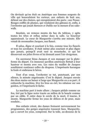 On devinait qu’on était en Amérique aux femmes sergents de
ville qui bousculaient les curieux, aux enfants de huit ans,
debout sur des chaises, qui enregistraient des paris ; aux Peaux-
Rouges coiffés de plumes, qui vendaient des gâteaux et, enfin, à
l’orchestre qui jouait Samson et Dalila sur la mesure d’un cake-
walk.
     Soudain, un remous monta du bas du tableau, y agita
toutes les têtes et reflua même dans la salle. Le boucleur
apparaissait. Le cœur de Marguerite s’arrêta une minute. Elle
venait de reconnaître Jacques, son fiancé.
     Il salua, digne et souriant à la fois, comme tous les fiancés
et tous les acrobates. Il était même plus souriant et plus digne
que jamais, puisqu’il avait rasé sa moustache, ce qui lui
découvrait ses jolies lèvres et lui donnait aussi l’air clergyman.
     Un ascenseur hissa Jacques et son manager sur la plate-
forme du départ. Un immense pavillon américain flottait à leur
hauteur et monta avec eux. Les raies du maillot de Jacques
semblaient continuer celles du drapeau. L’imprésario harangua
la foule et embrassa le héros.
     Tout d’un coup, l’orchestre se tut, ponctuant, par son
silence, la minute angoissante. C’est le départ. Jacques envoie
des deux mains un baiser si large que Marguerite en a sa part ; il
enfourche la machine, lève les bras au ciel, les rabaisse sur son
guidon, et l’imprésario le lâche.
     La machine part à toute allure ; Jacques pédale comme un
fou, tiré par la ligne noire tracée au milieu de la boucle comme
par un câble. Il entre dans le cercle de la mort, il tourne, il
monte. Marguerite ferme les yeux de délices et de peur, mais
soudain…
     Des enfants crient, des dames froissent nerveusement les
programmes, des gorges angoissées toussent faux. Marguerite,
qui a ouvert les yeux, comprend. Sur la toile, au-dessous de la


                             – 32 –
 