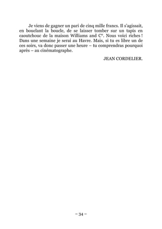 Je viens de gagner un pari de cinq mille francs. Il s’agissait,
en bouclant la boucle, de se laisser tomber sur un tapis en
caoutchouc de la maison Williams and C°. Nous voici riches !
Dans une semaine je serai au Havre. Mais, si tu es libre un de
ces soirs, va donc passer une heure – tu comprendras pourquoi
après – au cinématographe.
                                              JEAN CORDELIER.




                              – 34 –
 