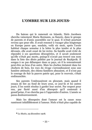 L’OMBRE SUR LES JOUES8


     Du bateau qui le ramenait en Islande, Niels Jacobsen
chercha vainement Maria Bormann, sa fiancée, dans le groupe
de parents et d’amis assemblés sur le quai. Il n’était pourtant
revenu que pour elle. Il avait renoncé à voyager plus longtemps
en Europe parce que, soudain, voilà six mois, après l’avoir
habitué chaque semaine à la lettre la plus tendre et la plus
dévouée, elle avait cessé de lui écrire. Sa famille avait évité de
répondre à ses questions désespérées, et il savait seulement
qu’elle n’était pas morte, puisqu’il n’avait pas trouvé son nom
dans la liste des décès publiée par le journal de Reykjavik. Il
songea à ne pas débarquer dans ce pays, où il la rencontrerait
peut-être au bras d’un autre. Mais les cloches tintaient dans les
clochers de bois, les rocs du rivage s’arrondissaient sous une
lumière atténuée, des chiens familiers aboyaient, et il n’eut pas
le courage de fuir la pauvre patrie qui, pour le recevoir, s’était
endimanchée.
     Ses parents l’embrassèrent en pleurant, mais quand il
essaya de lire au fond de leurs yeux, ce jour-là et les autres
jours, il les sentit résolus à garder leur secret. Par respect pour
eux, par fierté aussi d’un désespoir qu’il contenait à
grand’peine, il ne chercha pas à l’apprendre d’autres. L’année se
passa douloureusement.
    Mais les désespoirs dont l’amour est la cause nous
ramènent infailliblement à l’amour. Niels n’était plus capable de



     8   Le Matin, 29 décembre 1908.


                                – 35 –
 