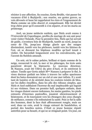 résister à une affection. Sa cousine, Gerta Bruble, vint passer les
vacances d’été à Reykjavik ; son sourire, ses gestes graves, sa
voix dévouée et lasse lui rappelaient les rires et l’engouement de
Maria comme un écho discret et compatissant. Elle lui devint
trop chère pour qu’il consentît à s’en séparer, et on les maria au
printemps.
      Axel, un jeune médecin suédois, que Niels avait connu à
l’Université de Copenhague, profita du mariage de son ami pour
venir visiter l’Islande. Pour la première fois, Niels qui lui servait
de guide, s’aventura loin de Reykjavik, tantôt au nord, jusqu’au
cœur de l’île, jusqu’aux étangs glacés que des nuages
dissimulent, tantôt vers les pêcheurs, tantôt vers les falaises de
l’est, où se dressent les hôpitaux modèles qu’Axel tenait à
visiter. On bavardait longuement avec les convalescents, que
l’accent du Suédois amusait.
      Un soir, où le calme polaire, brillant et épais comme de la
neige, recouvrait le ciel, la mer et les pâturages, les trois amis
passèrent devant la léproserie. Le nouveau directeur,
M. Nansen, avait été l’élève du père d’Axel, et ils entrèrent le
saluer. Tandis que Gerta aidait Mme Nansen à préparer le thé, le
vieux docteur guidait ses hôtes à travers les salles spacieuses
dont les baies donnaient sur un ciel et une mer infinis. Il y avait
tant de lumière et de sérénité dans les couloirs teintés de bleu,
sur les dalles émaillées, dans les plis des rideaux simples, que
Niels et Axel oubliaient l’horreur du mal impitoyable qui logeait
ici ses victimes. Dans un premier hall, quelques enfants, dont
les visages étaient encore indemnes, les mains gantées, les pieds
entourés d’énormes pantoufles, jouaient silencieusement et
béatement, et ils tournaient vers les étrangers des yeux chargés
de méfiance, comme s’ils redoutaient la santé. Puis ce fut la salle
des hommes, dont la face était affreusement rongée, mais un
seul, dans un coin, avait le visage entouré de bandelettes, et
portait des lunettes noires. C’était ce jeune homme réputé
autrefois pour sa beauté, et qui ne se résignait point. Un jour, on



                               – 36 –
 