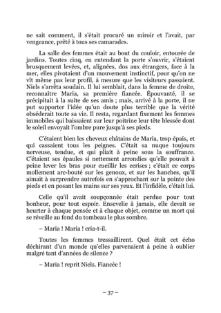 ne sait comment, il s’était procuré un miroir et l’avait, par
vengeance, prêté à tous ses camarades.
      La salle des femmes était au bout du couloir, entourée de
jardins. Toutes cinq, en entendant la porte s’ouvrir, s’étaient
brusquement levées, et, alignées, dos aux étrangers, face à la
mer, elles pivotaient d’un mouvement instinctif, pour qu’on ne
vît même pas leur profil, à mesure que les visiteurs passaient.
Niels s’arrêta soudain. Il lui semblait, dans la femme de droite,
reconnaître Maria, sa première fiancée. Épouvanté, il se
précipitait à la suite de ses amis ; mais, arrivé à la porte, il ne
put supporter l’idée qu’un doute plus terrible que la vérité
obséderait toute sa vie. Il resta, regardant fixement les femmes
immobiles qui baissaient sur leur poitrine leur tête blessée dont
le soleil envoyait l’ombre pure jusqu’à ses pieds.
     C’étaient bien les cheveux châtains de Maria, trop épais, et
qui cassaient tous les peignes. C’était sa nuque toujours
nerveuse, tendue, et qui pliait à peine sous la souffrance.
C’étaient ses épaules si nettement arrondies qu’elle pouvait à
peine lever les bras pour cueillir les cerises ; c’était ce corps
mollement arc-bouté sur les genoux, et sur les hanches, qu’il
aimait à surprendre autrefois en s’approchant sur la pointe des
pieds et en posant les mains sur ses yeux. Et l’infidèle, c’était lui.
     Celle qu’il avait soupçonnée était perdue pour tout
bonheur, pour tout espoir. Ensevelie à jamais, elle devait se
heurter à chaque pensée et à chaque objet, comme un mort qui
se réveille au fond du tombeau le plus sombre.
     – Maria ! Maria ! cria-t-il.
    Toutes les femmes tressaillirent. Quel était cet écho
déchirant d’un monde qu’elles parvenaient à peine à oublier
malgré tant d’années de silence ?
     – Maria ! reprit Niels. Fiancée !



                               – 37 –
 