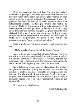 Cette fois, aucune ne bougeait. Peut-être, peut-être n’était-
ce pas elle. Et pourquoi, d’ailleurs, cette comédie douloureuse ?
Pourquoi venir crier à celles qui ne sont plus vivantes un nom
qui fut peut-être le leur, et qui évoque les saisons de fruits et de
parfums, les jours de fête, et le soleil impatient dont elles
détournaient autrefois la tête par crainte des taches de
rousseur ? Niels, en le prononçant de sa voix passionnée, était
aussi coupable que celui qui ouvre sur la mer la porte de la cage
où se trouvent des oiseaux aveugles. À quelle curiosité folle
obéissait-il, et si ces femmes tournaient vers lui leurs visages
ravagés, comment s’excuserait-il de n’avoir été fidèle qu’à la
santé, et de la promener au milieu d’elles, comme par
vengeance, comme l’autre promenait son miroir ?
       Mais la porte s’ouvrit. Axel, inquiet, venait chercher son
ami.
       – Niels, appela-t-il, dépêche-toi. Ta femme t’attend !
     Alors la forme qui ressemblait à Maria s’affaissa. Elle posa
ses mains sur son visage que le soleil ne suffisait plus à cacher.
Un sanglot, convulsif et silencieux, la secouait, gagnant ses
compagnes qui restaient debout, leurs fuseaux désœuvrés à la
main, comme des Parques, quand la mort va toute seule.
      Niels, hébété, se laissa guider vers la carriole. Il prit même
les guides et conduisit le long des falaises, sur la route qui
dominait le gouffre, sans que le cheval fît un faux pas. Mais, dès
l’arrivée, il tomba malade. Il resta six mois étendu, silencieux,
les yeux fixés avec terreur sur les yeux de Gerta, que la douleur
élargissait chaque jour, et où l’ombre grandissait comme un mal
impitoyable.
       Et il mourut vers l’automne.
                                               JEAN CORDELIER.




                               – 38 –
 