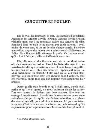 GUIGUITTE ET POULET 9


      Lui, il criait les journaux, le soir. Les camelots l’appelaient
Jacques et les sergents de ville le Poulet. Jacques devait être son
véritable nom, car il ne répondait guère aux sergents de ville.
Son âge ? Il ne le savait point, n’ayant pas eu de parents. Il avait
moins de vingt ans, et un an de plus chaque année. Peut-être
aurait-il pu apprendre le jour de sa naissance à la Préfecture de
Police. Mais il aurait fallu déranger le préfet. Or Jacques savait
qu’il a fort à faire, et d’ailleurs il détestait les visites.
     Elle, elle vendait des fleurs au coin de la rue Montmartre
où, d’un commun accord, on l’avait baptisée Mistinguette. Les
marchandes des quatre-saisons disaient sans façon Guiguitte ;
les garçons de café, plus cérémonieux, l’appelaient Miss. Ce
Miss britannique lui plaisait. Et elle avait en fait ces yeux bleu-
norvège, ces joues rose-saxe, ces cheveux blond-vénitien, tout
cet ensemble, en un mot, que l’on nomme chez les femmes l’air
anglais.
      Outre qu’elle était blonde et qu’il était brun, qu’elle était
petite et qu’il était grand, un motif puissant devait les attirer
l’un vers l’autre : ils étaient tous deux coquets. Elle avait un
corsage à empiècement. Il avait une de ces cravates qu’on noue
soi-même. Ce qui fait qu’ils s’arrêtaient volontiers aux glaces
des devantures, elle pour admirer sa tenue et lui pour contrôler
la sienne. C’est dans un de ces miroirs, sur le boulevard, qu’ils
s’aperçurent pour la première fois. Leurs reflets leur plurent et,



     9   Le Matin, 28 janvier 1910.


                                  – 39 –
 