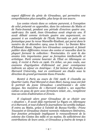 aspect différent du génie de Giraudoux, qui permettra une
compréhension plus complète, plus large de son œuvre.
     Les contes réunis dans ce volume parurent, à l’exception
de celui présenté en appendice, dans les colonnes du Matin et
de Paris-Journal, pendant une période d’environ quatre ans,
1908-1912. En 1908, Jean Giraudoux avait vingt-six ans. Il
avait débuté comme écrivain quatre ans auparavant, en
passant à un condisciple de l’École Normale un petit conte
fantastique pour la revue Marseille-Étudiant, qui parut dans le
numéro du 16 décembre 1904, sous le titre : Le Dernier Rêve
d’Edmond About. Depuis lors Giraudoux composait et faisait
publier dans différentes revues des contes et nouvelles dont la
plupart forment la collection : Provinciales. Ce sont là des
années très importantes pour sa formation intellectuelle et
artistique. Parti comme boursier de l’État en Allemagne en
1905, il revint à Paris en 1906. Un échec, un peu voulu, aux
examens d’agrégation d’allemand eut pour conséquence
indirecte un séjour en Amérique : il fut lecteur de français à
Harvard University, tout en continuant ses études sous la
direction du grand germaniste Kuno Francke.
     Rentré à Paris au cours de l’été 1908, il s’installa au
Quartier Latin. Paul Morand et Jean-Marc Aucuy nous ont fait
le portrait du jeune Giraudoux « américanisé » de cette
époque. Ses manières de « Harvard student », ses superbes
valises en peau de porc avec fermeture éclair, etc., remplirent
tous ses amis d’admiration et d’envie.
     Il s’agissait alors pour Giraudoux de se choisir une
« situation ». Il avait déjà représenté Le Figaro en Allemagne
et à Harvard, et tout d’abord le journalisme lui sembla indiqué.
Il entra au Matin, grâce à l’amitié de Bunau-Varilla : Franz
Toussaint et Giraudoux étaient nommés rédacteurs littéraires,
leur fonction principale impliquant le renouvellement de la
colonne des Contes des mille et un matins. Ils sollicitèrent des
contributions de leurs amis, et Giraudoux y inséra de temps à


                             –4–
 