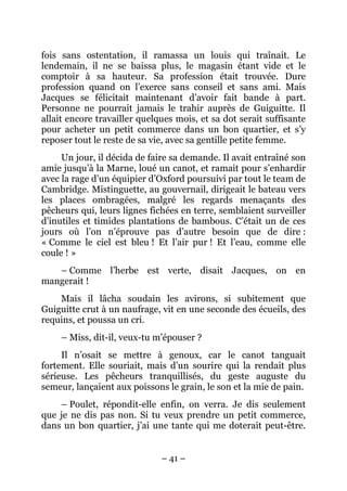 fois sans ostentation, il ramassa un louis qui traînait. Le
lendemain, il ne se baissa plus, le magasin étant vide et le
comptoir à sa hauteur. Sa profession était trouvée. Dure
profession quand on l’exerce sans conseil et sans ami. Mais
Jacques se félicitait maintenant d’avoir fait bande à part.
Personne ne pourrait jamais le trahir auprès de Guiguitte. Il
allait encore travailler quelques mois, et sa dot serait suffisante
pour acheter un petit commerce dans un bon quartier, et s’y
reposer tout le reste de sa vie, avec sa gentille petite femme.
     Un jour, il décida de faire sa demande. Il avait entraîné son
amie jusqu’à la Marne, loué un canot, et ramait pour s’enhardir
avec la rage d’un équipier d’Oxford poursuivi par tout le team de
Cambridge. Mistinguette, au gouvernail, dirigeait le bateau vers
les places ombragées, malgré les regards menaçants des
pêcheurs qui, leurs lignes fichées en terre, semblaient surveiller
d’inutiles et timides plantations de bambous. C’était un de ces
jours où l’on n’éprouve pas d’autre besoin que de dire :
« Comme le ciel est bleu ! Et l’air pur ! Et l’eau, comme elle
coule ! »
   – Comme l’herbe est verte, disait Jacques, on en
mangerait !
    Mais il lâcha soudain les avirons, si subitement que
Guiguitte crut à un naufrage, vit en une seconde des écueils, des
requins, et poussa un cri.
     – Miss, dit-il, veux-tu m’épouser ?
     Il n’osait se mettre à genoux, car le canot tanguait
fortement. Elle souriait, mais d’un sourire qui la rendait plus
sérieuse. Les pêcheurs tranquillisés, du geste auguste du
semeur, lançaient aux poissons le grain, le son et la mie de pain.
    – Poulet, répondit-elle enfin, on verra. Je dis seulement
que je ne dis pas non. Si tu veux prendre un petit commerce,
dans un bon quartier, j’ai une tante qui me doterait peut-être.


                              – 41 –
 