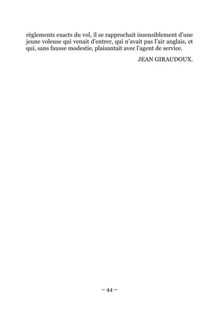règlements exacts du vol, il se rapprochait insensiblement d’une
jeune voleuse qui venait d’entrer, qui n’avait pas l’air anglais, et
qui, sans fausse modestie, plaisantait avec l’agent de service.
                                             JEAN GIRAUDOUX.




                              – 44 –
 
