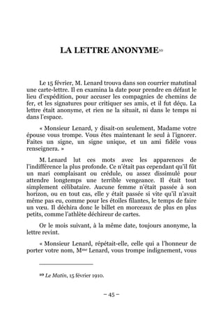 LA LETTRE ANONYME10


      Le 15 février, M. Lenard trouva dans son courrier matutinal
une carte-lettre. Il en examina la date pour prendre en défaut le
lieu d’expédition, pour accuser les compagnies de chemins de
fer, et les signatures pour critiquer ses amis, et il fut déçu. La
lettre était anonyme, et rien ne la situait, ni dans le temps ni
dans l’espace.
     « Monsieur Lenard, y disait-on seulement, Madame votre
épouse vous trompe. Vous êtes maintenant le seul à l’ignorer.
Faites un signe, un signe unique, et un ami fidèle vous
renseignera. »
      M. Lenard lut ces mots avec les apparences de
l’indifférence la plus profonde. Ce n’était pas cependant qu’il fût
un mari complaisant ou crédule, ou assez dissimulé pour
attendre longtemps une terrible vengeance. Il était tout
simplement célibataire. Aucune femme n’était passée à son
horizon, ou en tout cas, elle y était passée si vite qu’il n’avait
même pas eu, comme pour les étoiles filantes, le temps de faire
un vœu. Il déchira donc le billet en morceaux de plus en plus
petits, comme l’athlète déchireur de cartes.
      Or le mois suivant, à la même date, toujours anonyme, la
lettre revint.
     « Monsieur Lenard, répétait-elle, celle qui a l’honneur de
porter votre nom, Mme Lenard, vous trompe indignement, vous


     10   Le Matin, 15 février 1910.


                                   – 45 –
 