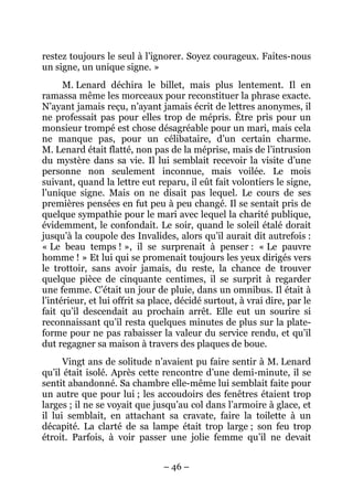 restez toujours le seul à l’ignorer. Soyez courageux. Faites-nous
un signe, un unique signe. »
      M. Lenard déchira le billet, mais plus lentement. Il en
ramassa même les morceaux pour reconstituer la phrase exacte.
N’ayant jamais reçu, n’ayant jamais écrit de lettres anonymes, il
ne professait pas pour elles trop de mépris. Être pris pour un
monsieur trompé est chose désagréable pour un mari, mais cela
ne manque pas, pour un célibataire, d’un certain charme.
M. Lenard était flatté, non pas de la méprise, mais de l’intrusion
du mystère dans sa vie. Il lui semblait recevoir la visite d’une
personne non seulement inconnue, mais voilée. Le mois
suivant, quand la lettre eut reparu, il eût fait volontiers le signe,
l’unique signe. Mais on ne disait pas lequel. Le cours de ses
premières pensées en fut peu à peu changé. Il se sentait pris de
quelque sympathie pour le mari avec lequel la charité publique,
évidemment, le confondait. Le soir, quand le soleil étalé dorait
jusqu’à la coupole des Invalides, alors qu’il aurait dit autrefois :
« Le beau temps ! », il se surprenait à penser : « Le pauvre
homme ! » Et lui qui se promenait toujours les yeux dirigés vers
le trottoir, sans avoir jamais, du reste, la chance de trouver
quelque pièce de cinquante centimes, il se surprit à regarder
une femme. C’était un jour de pluie, dans un omnibus. Il était à
l’intérieur, et lui offrit sa place, décidé surtout, à vrai dire, par le
fait qu’il descendait au prochain arrêt. Elle eut un sourire si
reconnaissant qu’il resta quelques minutes de plus sur la plate-
forme pour ne pas rabaisser la valeur du service rendu, et qu’il
dut regagner sa maison à travers des plaques de boue.
      Vingt ans de solitude n’avaient pu faire sentir à M. Lenard
qu’il était isolé. Après cette rencontre d’une demi-minute, il se
sentit abandonné. Sa chambre elle-même lui semblait faite pour
un autre que pour lui ; les accoudoirs des fenêtres étaient trop
larges ; il ne se voyait que jusqu’au col dans l’armoire à glace, et
il lui semblait, en attachant sa cravate, faire la toilette à un
décapité. La clarté de sa lampe était trop large ; son feu trop
étroit. Parfois, à voir passer une jolie femme qu’il ne devait


                                – 46 –
 