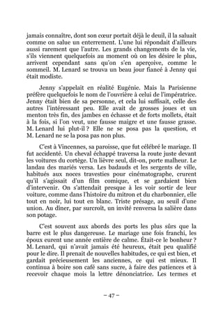 jamais connaître, dont son cœur portait déjà le deuil, il la saluait
comme on salue un enterrement. L’une lui répondait d’ailleurs
aussi rarement que l’autre. Les grands changements de la vie,
s’ils viennent quelquefois au moment où on les désire le plus,
arrivent cependant sans qu’on s’en aperçoive, comme le
sommeil. M. Lenard se trouva un beau jour fiancé à Jenny qui
était modiste.
     Jenny s’appelait en réalité Eugénie. Mais la Parisienne
préfère quelquefois le nom de l’ouvrière à celui de l’impératrice.
Jenny était bien de sa personne, et cela lui suffisait, celle des
autres l’intéressant peu. Elle avait de grosses joues et un
menton très fin, des jambes en échasse et de forts mollets, était
à la fois, si l’on veut, une fausse maigre et une fausse grasse.
M. Lenard lui plut-il ? Elle ne se posa pas la question, et
M. Lenard ne se la posa pas non plus.
     C’est à Vincennes, sa paroisse, que fut célébré le mariage. Il
fut accidenté. Un cheval échappé traversa la route juste devant
les voitures du cortège. Un lièvre seul, dit-on, porte malheur. Le
landau des mariés versa. Les badauds et les sergents de ville,
habitués aux noces travesties pour cinématographe, crurent
qu’il s’agissait d’un film comique, et se gardaient bien
d’intervenir. On s’attendait presque à les voir sortir de leur
voiture, comme dans l’histoire du mitron et du charbonnier, elle
tout en noir, lui tout en blanc. Triste présage, au seuil d’une
union. Au dîner, par surcroît, un invité renversa la salière dans
son potage.
     C’est souvent aux abords des ports les plus sûrs que la
barre est le plus dangereuse. Le mariage une fois franchi, les
époux eurent une année entière de calme. Était-ce le bonheur ?
M. Lenard, qui n’avait jamais été heureux, était peu qualifié
pour le dire. Il prenait de nouvelles habitudes, ce qui est bien, et
gardait précieusement les anciennes, ce qui est mieux. Il
continua à boire son café sans sucre, à faire des patiences et à
recevoir chaque mois la lettre dénonciatrice. Les termes et


                              – 47 –
 