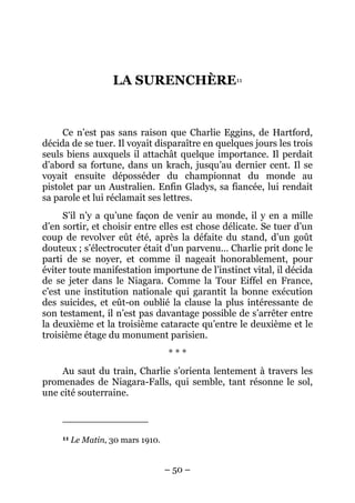 LA SURENCHÈRE11


     Ce n’est pas sans raison que Charlie Eggins, de Hartford,
décida de se tuer. Il voyait disparaître en quelques jours les trois
seuls biens auxquels il attachât quelque importance. Il perdait
d’abord sa fortune, dans un krach, jusqu’au dernier cent. Il se
voyait ensuite déposséder du championnat du monde au
pistolet par un Australien. Enfin Gladys, sa fiancée, lui rendait
sa parole et lui réclamait ses lettres.
     S’il n’y a qu’une façon de venir au monde, il y en a mille
d’en sortir, et choisir entre elles est chose délicate. Se tuer d’un
coup de revolver eût été, après la défaite du stand, d’un goût
douteux ; s’électrocuter était d’un parvenu… Charlie prit donc le
parti de se noyer, et comme il nageait honorablement, pour
éviter toute manifestation importune de l’instinct vital, il décida
de se jeter dans le Niagara. Comme la Tour Eiffel en France,
c’est une institution nationale qui garantit la bonne exécution
des suicides, et eût-on oublié la clause la plus intéressante de
son testament, il n’est pas davantage possible de s’arrêter entre
la deuxième et la troisième cataracte qu’entre le deuxième et le
troisième étage du monument parisien.
                                    ***
     Au saut du train, Charlie s’orienta lentement à travers les
promenades de Niagara-Falls, qui semble, tant résonne le sol,
une cité souterraine.



     11   Le Matin, 30 mars 1910.


                                    – 50 –
 