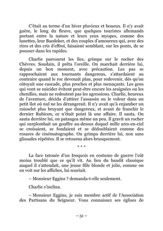C’était au terme d’un hiver pluvieux et boueux. Il n’y avait
guère, le long du fleuve, que quelques touristes allemands
portant entre la nature et leurs yeux myopes, comme des
lunettes, leur Baedeker, et des couples d’amoureux qui, avec des
rires et des cris d’effroi, faisaient semblant, sur les ponts, de se
pousser dans les rapides.
     Charlie parcourut les îles, grimpa sur le rocher des
Chèvres. Soudain, il prêta l’oreille. On marchait derrière lui,
depuis un bon moment, avec précaution. Les pas se
rapprochaient aux tournants dangereux, s’attardaient au
contraire quand le roc devenait plan, pour redevenir, dès qu’on
côtoyait une cascade, plus proches et plus menaçants. Les gens
qui vont se suicider évitent peut-être encore les araignées ou les
chenilles, mais ne redoutent pas les agressions. Charlie, heureux
de l’aventure, décida d’attirer l’assassin ou le voleur dans un
petit îlot où nul ne les dérangerait. Il n’y avait qu’à enjamber un
ruisselet plus bruyant que dangereux, et avant de franchir le
dernier Rubicon, ce n’était point là une affaire. Il sauta. On
sauta derrière lui, on pataugea même un peu. Il gravit un rocher
qui surplombait un gouffre au-dessus duquel mille arcs-en-ciel
se croisaient, se fondaient et se dédoublaient comme des
rosaces de cinématographe. On grimpa derrière lui, non sans
glissades répétées. Il se retourna alors brusquement.
                               ***
     La face tatouée d’un Iroquois en costume de guerre l’eût
moins troublé que ce qu’il vit. Au lieu du bandit classique
auquel il s’attendait, une jeune fille blonde et jolie, comme on
en voit sur les affiches, lui souriait.
     – Monsieur Eggins ? demanda-t-elle seulement.
     Charlie s’inclina.
    – Monsieur Eggins, je suis membre actif de l’Association
des Partisans du Seigneur. Vous connaissez ses églises de


                              – 51 –
 
