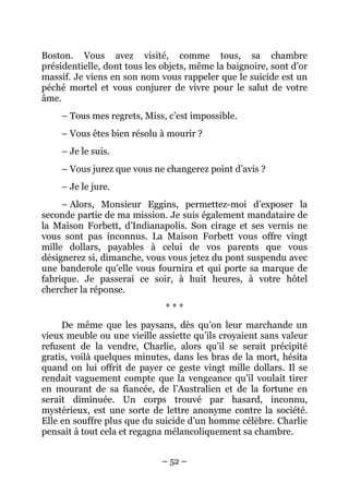 Boston. Vous avez visité, comme tous, sa chambre
présidentielle, dont tous les objets, même la baignoire, sont d’or
massif. Je viens en son nom vous rappeler que le suicide est un
péché mortel et vous conjurer de vivre pour le salut de votre
âme.
    – Tous mes regrets, Miss, c’est impossible.
    – Vous êtes bien résolu à mourir ?
    – Je le suis.
    – Vous jurez que vous ne changerez point d’avis ?
    – Je le jure.
     – Alors, Monsieur Eggins, permettez-moi d’exposer la
seconde partie de ma mission. Je suis également mandataire de
la Maison Forbett, d’Indianapolis. Son cirage et ses vernis ne
vous sont pas inconnus. La Maison Forbett vous offre vingt
mille dollars, payables à celui de vos parents que vous
désignerez si, dimanche, vous vous jetez du pont suspendu avec
une banderole qu’elle vous fournira et qui porte sa marque de
fabrique. Je passerai ce soir, à huit heures, à votre hôtel
chercher la réponse.
                              ***
     De même que les paysans, dès qu’on leur marchande un
vieux meuble ou une vieille assiette qu’ils croyaient sans valeur
refusent de la vendre, Charlie, alors qu’il se serait précipité
gratis, voilà quelques minutes, dans les bras de la mort, hésita
quand on lui offrit de payer ce geste vingt mille dollars. Il se
rendait vaguement compte que la vengeance qu’il voulait tirer
en mourant de sa fiancée, de l’Australien et de la fortune en
serait diminuée. Un corps trouvé par hasard, inconnu,
mystérieux, est une sorte de lettre anonyme contre la société.
Elle en souffre plus que du suicide d’un homme célèbre. Charlie
pensait à tout cela et regagna mélancoliquement sa chambre.


                             – 52 –
 