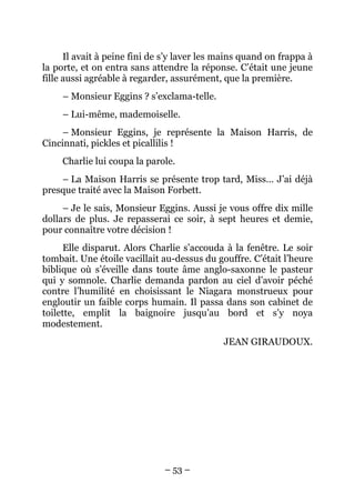 Il avait à peine fini de s’y laver les mains quand on frappa à
la porte, et on entra sans attendre la réponse. C’était une jeune
fille aussi agréable à regarder, assurément, que la première.
     – Monsieur Eggins ? s’exclama-telle.
     – Lui-même, mademoiselle.
     – Monsieur Eggins, je représente la Maison Harris, de
Cincinnati, pickles et picallilis !
     Charlie lui coupa la parole.
    – La Maison Harris se présente trop tard, Miss… J’ai déjà
presque traité avec la Maison Forbett.
     – Je le sais, Monsieur Eggins. Aussi je vous offre dix mille
dollars de plus. Je repasserai ce soir, à sept heures et demie,
pour connaître votre décision !
      Elle disparut. Alors Charlie s’accouda à la fenêtre. Le soir
tombait. Une étoile vacillait au-dessus du gouffre. C’était l’heure
biblique où s’éveille dans toute âme anglo-saxonne le pasteur
qui y somnole. Charlie demanda pardon au ciel d’avoir péché
contre l’humilité en choisissant le Niagara monstrueux pour
engloutir un faible corps humain. Il passa dans son cabinet de
toilette, emplit la baignoire jusqu’au bord et s’y noya
modestement.
                                             JEAN GIRAUDOUX.




                              – 53 –
 