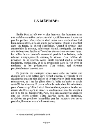 LA MÉPRISE12


     Émile Durand eût été le plus heureux des hommes sans
une malchance native qui accumulait quotidiennement sous ses
pas les petites mésaventures dont nous nous contentons fort
bien, nous autres, à raison d’une par semaine. Quand il montait
dans un fiacre, le cheval s’emballait. Quand il prenait une
automobile, le moteur, subitement calmé, s’éteignait. Ses faux
cols étaient trop étroits et l’encolure de ses chemises trop large.
Le tablier de sa cheminée consentait parfois à se baisser, mais
refusait énergiquement, comme le rideau d’un théâtre de
province, de se relever. Aussi Émile Durand était-il devenu
maniaque, méticuleux, et il se promenait dans la vie avec la
méfiance et les précautions d’un enfant qui étrenne
perpétuellement un costume.
     Ce jour-là, par exemple, après avoir collé un timbre sur
chacune des deux lettres qu’il venait d’écrire, il regarda si les
enveloppes étaient bien closes, si le papier n’en était point trop
transparent, et il ne les glissa dans la boîte qu’après en avoir
contrôlé les adresses. Il passa même la main dans l’étroite fente
pour s’assurer qu’elles étaient bien tombées jusqu’au fond et ne
réussit d’ailleurs qu’à se meurtrir douloureusement les doigts à
un fil de fer qui faisait grille. Puis, non sans calculer les chances
que ses lettres avaient d’être égarées parmi les imprimés,
expédiées en province, incendiées par les moteurs des autos
postales, il remonta vers le Luxembourg.




     12   Paris-Journal, 9 décembre 1910.


                                 – 54 –
 