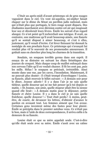 C’était un après-midi d’avant printemps où de gros nuages
vaguaient dans le ciel. Un vent mi-aquilon, mi-zéphyr faisait
claquer sur le dôme du Sénat un pavillon jadis national, mais
qui n’était plus que portugais, le tiers rouge ayant disparu. Des
étudiantes marchaient avec décision contre cet air qui rougissait
leur nez et décolorait leurs lèvres. Émile les suivait d’un regard
alangui. Ce n’est point qu’il recherchait une intrigue. Il avait, au
contraire, une maîtresse qu’il avait beaucoup aimée, une fiancée
qu’il se sentait disposé à aimer beaucoup, et c’est à elles,
justement, qu’il venait d’écrire. Cet hiver finissant lui donnait la
nostalgie de son prochain foyer. Ce printemps qui s’avançait lui
rendait plus vif le souvenir de ses promenades amoureuses. Il
goûtait sans en chercher plus long les charmes de la transition.
      Soudain, un soupçon terrible germa dans son esprit. Il
essaya de se distraire en suivant les ébats frénétiques des
joueurs de croquet. Mais chaque coup de maillet enfonçait dans
son cerveau l’idée qu’il en voulait chasser. Il fit les cent pas, puis
les mille. Hélas ! le soupçon se précisait, irrésistible. Ainsi
monte dans une rue, par les caves, l’inondation. Maintenant, il
ne pouvait plus douter : il s’était trompé d’enveloppes ! Louise,
sa fiancée, allait recevoir le billet suivant : « À demain soir pour
le dîner, Jeanne adorée ! Il y a dans l’air je ne sais quelle
tiédeur, quelle douceur qui ne me fait penser qu’à toi depuis ce
matin. » Et Jeanne, son amie, quelle stupeur allait être la sienne
quand elle lirait : « À demain matin pour le déjeuner, petite
fiancée et chère Louise. Il y a dans le ciel je ne sais quelle
fraîcheur, quelle douceur ! » Tout était perdu ! À moins, peut-
être, de courir, de devancer les lettres, d’obtenir d’avance le
pardon en avouant tout. Les femmes aiment que l’on avoue.
Certaines gens inventent même des fautes pour leur plaisir.
Émile se précipita dans le premier autobus venu. Ce n’était pas
le bon, mais à l’aide de deux correspondances, il arriva enfin à la
demeure de sa fiancée.
     Louise était ce que sa mère appelait seule. C’est-à-dire
qu’elle était seule avec sa mère. Émile s’assit avec un calme


                               – 55 –
 