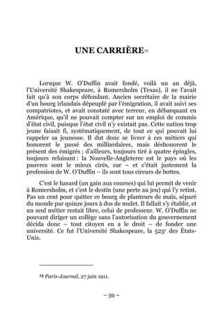 UNE CARRIÈRE13


     Lorsque W. O’Duffin avait fondé, voilà un an déjà,
l’Université Shakespeare, à Romersholm (Texas), il ne l’avait
fait qu’à son corps défendant. Ancien secrétaire de la mairie
d’un bourg irlandais dépeuplé par l’émigration, il avait suivi ses
compatriotes, et avait constaté avec terreur, en débarquant en
Amérique, qu’il ne pouvait compter sur un emploi de commis
d’état civil, puisque l’état civil n’y existait pas. Cette nation trop
jeune faisait fi, systématiquement, de tout ce qui pouvait lui
rappeler sa jeunesse. Il dut donc se livrer à ces métiers qui
honorent le passé des milliardaires, mais déshonorent le
présent des émigrés ; d’ailleurs, toujours tiré à quatre épingles,
toujours reluisant : la Nouvelle-Angleterre est le pays où les
pauvres sont le mieux cirés, car – et c’était justement la
profession de W. O’Duffin – ils sont tous cireurs de bottes.
     C’est le hasard (un gain aux courses) qui lui permit de venir
à Romersholm, et c’est le destin (une perte au jeu) qui l’y retint.
Pas un cent pour quitter ce bourg de planteurs de maïs, séparé
du monde par quinze jours à dos de mulet. Il fallait s’y établir, et
un seul métier restait libre, celui de professeur. W. O’Duffin ne
pouvant diriger un collège sans l’autorisation du gouvernement
décida donc – tout citoyen en a le droit – de fonder une
université. Ce fut l’Université Shakespeare, la 525e des États-
Unis.




     13   Paris-Journal, 27 juin 1911.


                                   – 59 –
 