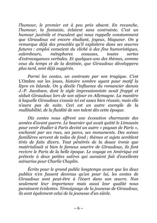 l’humour, le premier est à peu près absent. En revanche,
l’humour, la fantaisie, éclatent sans contrainte. C’est un
humour juvénile et truculent qui nous rappelle constamment
que Giraudoux est encore étudiant, joyeux, blagueur. On y
remarque déjà des procédés qu’il exploitera dans ses œuvres
futures : emploi conscient du cliché à des fins humoristiques,
calembours,      métaphores      cocasses,    toutes    sortes
d’extravagances verbales. Et quelques-uns des thèmes, comme
ceux du temps et de la destinée, que Giraudoux développera
plus tard, sont déjà suggérés.
     Parmi les contes, un contraste par son tragique. C’est
L’Ombre sur les joues, histoire sombre ayant pour motif la
lèpre en Islande. On y décèle l’influence du romancier danois
J.-P. Jacobsen, dont le style impressionniste avait frappé et
séduit Giraudoux lors de son séjour en Allemagne. La manière
à laquelle Giraudoux s’essaie ici est assez bien réussie, mais elle
n’aura pas de suite. Ceci est un autre exemple de la
malléabilité, de la fluidité de son talent dès cette époque.
     Dix contes nous offrent une évocation charmante des
années d’avant guerre. Le boursier qui avait quitté le Limousin
pour venir étudier à Paris devint un autre « paysan de Paris »,
enchanté par ses rues, ses parcs, ses monuments. Des scènes
familières servent de toiles de fond ; thèmes et sujets semblent
tirés de faits divers. Tout pénétrés de la douce ironie que
matérialisait si bien le fameux sourire de Giraudoux, ils font
revivre le Paris de la belle époque. Le voyage en Amérique est
prétexte à deux petites satires qui auraient fait d’excellents
scénarios pour Charlie Chaplin.
      Écrits pour le grand public longtemps avant que les deux
publics n’en fussent devenus qu’un pour lui, les contes de
Giraudoux sont peut-être à l’écart dans son œuvre. Non
seulement leur importance mais aussi leur qualité nous
paraissent évidentes. Témoignage de la jeunesse de Giraudoux,
ils sont également celui de la jeunesse d’un siècle.


                              –6–
 