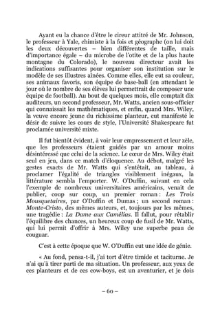 Ayant eu la chance d’être le cireur attitré de Mr. Johnson,
le professeur à Yale, chimiste à la fois et géographe (on lui doit
les deux découvertes – bien différentes de taille, mais
d’importance égale – du microbe de l’otite et de la plus haute
montagne du Colorado), le nouveau directeur avait les
indications suffisantes pour organiser son institution sur le
modèle de ses illustres aînées. Comme elles, elle eut sa couleur,
ses animaux favoris, son équipe de base-ball (en attendant le
jour où le nombre de ses élèves lui permettrait de composer une
équipe de football). Au bout de quelques mois, elle comptait dix
auditeurs, un second professeur, Mr. Watts, ancien sous-officier
qui connaissait les mathématiques, et enfin, quand Mrs. Wiley,
la veuve encore jeune du richissime planteur, eut manifesté le
désir de suivre les cours de style, l’Université Shakespeare fut
proclamée université mixte.
      Il fut bientôt évident, à voir leur empressement et leur zèle,
que les professeurs étaient guidés par un amour moins
désintéressé que celui de la science. Le cœur de Mrs. Wiley était
seul en jeu, dans ce match d’éloquence. Au début, malgré les
gestes exacts de Mr. Watts qui s’entêtait, au tableau, à
proclamer l’égalité de triangles visiblement inégaux, la
littérature sembla l’emporter. W. O’Duffin, suivant en cela
l’exemple de nombreux universitaires américains, venait de
publier, coup sur coup, un premier roman : Les Trois
Mousquetaires, par O’Duffin et Dumas ; un second roman :
Monte-Cristo, des mêmes auteurs, et, toujours par les mêmes,
une tragédie : La Dame aux Camélias. Il fallut, pour rétablir
l’équilibre des chances, un heureux coup de fusil de Mr. Watts,
qui lui permit d’offrir à Mrs. Wiley une superbe peau de
couguar.
     C’est à cette époque que W. O’Duffin eut une idée de génie.
     « Au fond, pensa-t-il, j’ai tort d’être timide et taciturne. Je
n’ai qu’à tirer parti de ma situation. Un professeur, aux yeux de
ces planteurs et de ces cow-boys, est un aventurier, et je dois


                              – 60 –
 