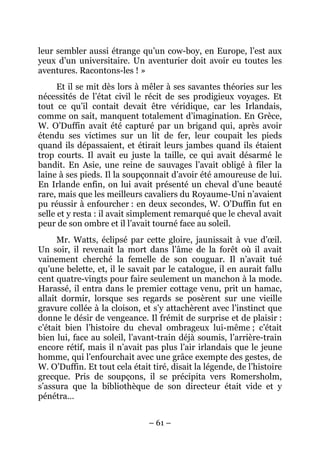 leur sembler aussi étrange qu’un cow-boy, en Europe, l’est aux
yeux d’un universitaire. Un aventurier doit avoir eu toutes les
aventures. Racontons-les ! »
      Et il se mit dès lors à mêler à ses savantes théories sur les
nécessités de l’état civil le récit de ses prodigieux voyages. Et
tout ce qu’il contait devait être véridique, car les Irlandais,
comme on sait, manquent totalement d’imagination. En Grèce,
W. O’Duffin avait été capturé par un brigand qui, après avoir
étendu ses victimes sur un lit de fer, leur coupait les pieds
quand ils dépassaient, et étirait leurs jambes quand ils étaient
trop courts. Il avait eu juste la taille, ce qui avait désarmé le
bandit. En Asie, une reine de sauvages l’avait obligé à filer la
laine à ses pieds. Il la soupçonnait d’avoir été amoureuse de lui.
En Irlande enfin, on lui avait présenté un cheval d’une beauté
rare, mais que les meilleurs cavaliers du Royaume-Uni n’avaient
pu réussir à enfourcher : en deux secondes, W. O’Duffin fut en
selle et y resta : il avait simplement remarqué que le cheval avait
peur de son ombre et il l’avait tourné face au soleil.
      Mr. Watts, éclipsé par cette gloire, jaunissait à vue d’œil.
Un soir, il revenait la mort dans l’âme de la forêt où il avait
vainement cherché la femelle de son couguar. Il n’avait tué
qu’une belette, et, il le savait par le catalogue, il en aurait fallu
cent quatre-vingts pour faire seulement un manchon à la mode.
Harassé, il entra dans le premier cottage venu, prit un hamac,
allait dormir, lorsque ses regards se posèrent sur une vieille
gravure collée à la cloison, et s’y attachèrent avec l’instinct que
donne le désir de vengeance. Il frémit de surprise et de plaisir :
c’était bien l’histoire du cheval ombrageux lui-même ; c’était
bien lui, face au soleil, l’avant-train déjà soumis, l’arrière-train
encore rétif, mais il n’avait pas plus l’air irlandais que le jeune
homme, qui l’enfourchait avec une grâce exempte des gestes, de
W. O’Duffin. Et tout cela était tiré, disait la légende, de l’histoire
grecque. Pris de soupçons, il se précipita vers Romersholm,
s’assura que la bibliothèque de son directeur était vide et y
pénétra…


                               – 61 –
 