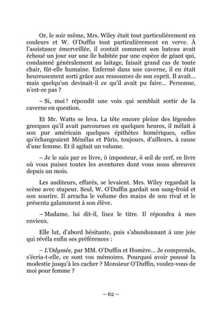 Or, le soir même, Mrs. Wiley était tout particulièrement en
couleurs et W. O’Duffin tout particulièrement en verve. À
l’assistance émerveillée, il contait comment son bateau avait
échoué un jour sur une île habitée par une espèce de géant qui,
condamné généralement au laitage, faisait grand cas de toute
chair, fût-elle humaine. Enfermé dans une caverne, il en était
heureusement sorti grâce aux ressources de son esprit. Il avait…
mais quelqu’un devinait-il ce qu’il avait pu faire… Personne,
n’est-ce pas ?
    – Si, moi ! répondit une voix qui semblait sortir de la
caverne en question.
     Et Mr. Watts se leva. La tête encore pleine des légendes
grecques qu’il avait parcourues en quelques heures, il mêlait à
son pur américain quelques épithètes homériques, celles
qu’échangeaient Ménélas et Pâris, toujours, d’ailleurs, à cause
d’une femme. Et il agitait un volume.
    – Je le sais par ce livre, ô imposteur, ô œil de cerf, ce livre
où vous puisez toutes les aventures dont vous nous abreuvez
depuis un mois.
    Les auditeurs, effarés, se levaient. Mrs. Wiley regardait la
scène avec stupeur. Seul, W. O’Duffin gardait son sang-froid et
son sourire. Il arracha le volume des mains de son rival et le
présenta galamment à son élève.
     – Madame, lui dit-il, lisez le titre. Il répondra à mes
envieux.
     Elle lut, d’abord hésitante, puis s’abandonnant à une joie
qui révéla enfin ses préférences :
     – L’Odyssée, par MM. O’Duffin et Homère… Je comprends,
s’écria-t-elle, ce sont vos mémoires. Pourquoi avoir poussé la
modestie jusqu’à les cacher ? Monsieur O’Duffin, voulez-vous de
moi pour femme ?


                              – 62 –
 