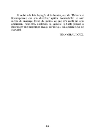 Et ce fut à la fois l’apogée et le dernier jour de l’Université
Shakespeare ; car son directeur quitta Romersholm le soir
même du mariage. C’est, du moins, ce que m’a conté un ami
américain. Peut-être, d’ailleurs, la jalousie l’a-t-elle poussé à
ridiculiser une institution rivale, car il était, lui, ancien élève de
Harvard.
                                              JEAN GIRAUDOUX.




                               – 63 –
 