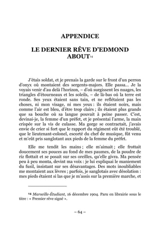 APPENDICE

       LE DERNIER RÊVE D’EDMOND
                ABOUT14


     J’étais soldat, et je prenais la garde sur le front d’un perron
d’onyx où montaient des sergents-majors. Elle passa… Je la
voyais venir d’au delà l’horizon, – d’où surgissent les nuages, les
triangles d’étourneaux et les soleils, – de là-bas où la terre est
ronde. Ses yeux étaient sans tain, et ne reflétaient pas les
choses, ni mon visage, ni mes yeux : ils étaient noirs, mais
comme l’air est bleu, d’être trop clairs ; ils étaient plus grands
que sa bouche où sa langue pouvait à peine passer. C’est,
devinai-je, la femme d’un préfet, et je présentai l’arme, la main
crispée sur la vis de culasse. Ma gorge se contractait, j’avais
envie de crier si fort que le rapport du régiment eût été troublé,
que le lieutenant-colonel, escorté du chef de musique, fût venu
et m’eût pris sanglotant aux pieds de la femme du préfet.
      Elle me tendit les mains ; elle m’aimait ; elle frottait
doucement ses pouces au fond de mes paumes, de la poudre de
riz flottait et se posait sur ses oreilles, qu’elle givra. Ma pensée
peu à peu monta, devint ma voix : je lui expliquai le maniement
du fusil, insistant sur ses désavantages. Des mots inoubliables
me montaient aux lèvres ; parfois, je sanglotais avec désolation :
mes pieds étaient si las que je m’assis sur la première marche, et


     14   Marseille-Étudiant, 16 décembre 1904. Paru en librairie sous le
titre : « Premier rêve signé ».


                                – 64 –
 
