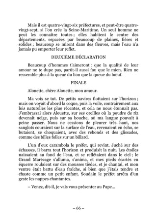 Mais il est quatre-vingt-six préfectures, et peut-être quatre-
vingt-sept, si l’on crée la Seine-Maritime. Un seul homme ne
peut les connaître toutes ; elles habitent le centre des
départements, espacées par beaucoup de plaines, fières et
solides ; beaucoup se mirent dans des fleuves, mais l’eau n’a
jamais pu emporter leur reflet.
                  DEUXIÈME DÉCLARATION
     Beaucoup d’hommes t’aimeront : que la qualité de leur
amour ne te dupe pas, parût-il aussi fou que le mien. Rien ne
ressemble plus à la queue du lion que la queue du bœuf.
                             FINALE
     Alouette, chère Alouette, mon amour.
     Ma voix se tut. De petits navires flottaient sur l’horizon ;
mais on voyait d’abord la coque, puis la voile, contrairement aux
lois naturelles les plus récentes, et cela ne nous étonnait pas.
J’embrassai alors Alouette, sur ses oreilles où la poudre de riz
devenait neige, puis sur sa bouche, où ma langue pouvait à
peine passer. Nous ne cessions de pleurer très haut, nos
sanglots couraient sur la surface de l’eau, revenaient en écho, se
butaient, se choquaient, avec des rebonds et des glissades,
comme des billes folles sur un billard.
     L’un d’eux carambola le préfet, qui revint. Juché sur des
échasses, il barra tout l’horizon et produisit la nuit. Les étoiles
naissaient au fond de l’eau, et se reflétaient dans le ciel ; le
Grand Marécage s’alluma, s’anima, et mes pieds écartés en
équerre roulaient sur des mousses tièdes, et je chantai, et mon
ventre était battu d’eau fraîche, si bien que j’étais tendre et
chaste comme un petit enfant. Soudain le préfet arrêta d’un
geste les nappes chantantes.
     – Venez, dit-il, je vais vous présenter au Pape…




                              – 66 –
 