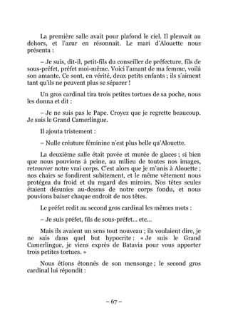 La première salle avait pour plafond le ciel. Il pleuvait au
dehors, et l’azur en résonnait. Le mari d’Alouette nous
présenta :
     – Je suis, dit-il, petit-fils du conseiller de préfecture, fils de
sous-préfet, préfet moi-même. Voici l’amant de ma femme, voilà
son amante. Ce sont, en vérité, deux petits enfants ; ils s’aiment
tant qu’ils ne peuvent plus se séparer !
     Un gros cardinal tira trois petites tortues de sa poche, nous
les donna et dit :
     – Je ne suis pas le Pape. Croyez que je regrette beaucoup.
Je suis le Grand Camerlingue.
     Il ajouta tristement :
     – Nulle créature féminine n’est plus belle qu’Alouette.
     La deuxième salle était pavée et murée de glaces ; si bien
que nous pouvions à peine, au milieu de toutes nos images,
retrouver notre vrai corps. C’est alors que je m’unis à Alouette ;
nos chairs se fondirent subitement, et le même vêtement nous
protégea du froid et du regard des miroirs. Nos têtes seules
étaient désunies au-dessus de notre corps fondu, et nous
pouvions baiser chaque endroit de nos têtes.
     Le préfet redit au second gros cardinal les mêmes mots :
     – Je suis préfet, fils de sous-préfet… etc…
     Mais ils avaient un sens tout nouveau ; ils voulaient dire, je
ne sais dans quel but hypocrite : « Je suis le Grand
Camerlingue, je viens exprès de Batavia pour vous apporter
trois petites tortues. »
     Nous étions étonnés de son mensonge ; le second gros
cardinal lui répondit :




                                – 67 –
 