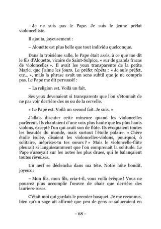 – Je ne suis pas le Pape. Je suis le jeune prélat
violoncelliste.
     Il ajouta, joyeusement :
     – Alouette est plus belle que tout individu quelconque.
      Dans la troisième salle, le Pape était assis, à ce que me dit
le fils d’Alouette, vicaire de Saint-Sulpice, « sur de grands fracas
de violoncelles ». Il avait les yeux transparents de la petite
Marie, que j’aime les jours. Le préfet répéta : « Je suis préfet,
etc… », mais la phrase avait un sens subtil que je ne compris
pas. Le Pape me dit persuasif :
     – La religion est. Voilà un fait.
    Ses yeux devenaient si transparents que l’on s’étonnait de
ne pas voir derrière des os ou de la cervelle.
     « Le Pape est. Voilà un second fait. Je suis. »
     J’allais discuter cette mineure quand les violoncelles
parlèrent. Ils chantaient d’une voix plus haute que les plus hauts
violons, excepté l’un qui avait son de flûte. Ils évoquaient toutes
les beautés du monde, mais surtout l’étoile polaire. « Chère
étoile isolée, disaient les violoncelles-violons, pourquoi, ô
solitaire, méprises-tu tes sœurs ? » Mais le violoncelle-flûte
pleurait si languissamment que l’on comprenait la solitude. Le
Pape s’asseyait sur les notes les plus drues, qui le balançaient
toutes rêveuses.
     Un nerf se déclencha dans ma tête. Notre hôte bondit,
joyeux :
     – Mon fils, mon fils, cria-t-il, vous voilà évêque ! Vous ne
pourrez plus accomplir l’œuvre de chair que derrière des
lauriers-roses.
     C’était moi qui gardais le premier bosquet. Je me reconnus,
bien qu’un sage ait affirmé que peu de gens se salueraient en

                                – 68 –
 