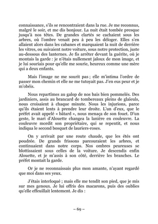 connaissance, s’ils se rencontraient dans la rue. Je me reconnus,
malgré le soir, et me dis bonjour. La nuit était tombée presque
jusqu’à nos têtes. De grandes clartés se cachaient sous les
arbres, où l’ombre venait peu à peu les déloger. Elles s’en
allaient alors dans les cabanes et marquaient la nuit de derrière
les vitres, ou suivaient notre voiture, sous notre protection, juste
au-dessous des lanternes. Je fis arrêter devant la guérite, où je
montais la garde : je n’étais nullement jaloux de mon image, et
je lui souriais pour qu’elle me sourie, heureux comme une mère
qui a deux enfants.
    Mais l’image ne me sourit pas ; elle m’intima l’ordre de
passer mon chemin et elle ne me tutoyait pas. J’en eus peur et je
m’obéis.
     Nous repartîmes au galop de nos bais bien pommelés. Des
jardiniers, assis au brancard de tombereaux pleins de glaïeuls,
nous croisaient à chaque minute. Nous les injurions, parce
qu’ils étaient lents à prendre leur droite. L’un d’eux, que le
préfet avait appelé « bâtard », nous menaça de son fouet. D’un
geste, le mari d’Alouette changea la lanière en couleuvre. La
couleuvre mordit son propriétaire, qui se repentit, et nous
indiqua le second bosquet de lauriers-roses.
     On y arrivait par une route chaude, que les étés ont
poudrée. De grands frissons parcouraient les arbres, et
continuaient dans notre corps. Nos ombres peureuses se
blottissaient sous celles de la voiture. Je descendis enfin
Alouette, et je m’assis à son côté, derrière les branches. Le
préfet montait la garde.
    Or je ne reconnaissais plus mon amante, n’ayant regardé
que moi dans ses yeux.
     J’étais interloqué ; mais elle me tendit son pied, que je mis
sur mes genoux. Je lui offris des macarons, puis des oublies
qu’elle effeuillait lentement. Je dis :



                              – 69 –
 