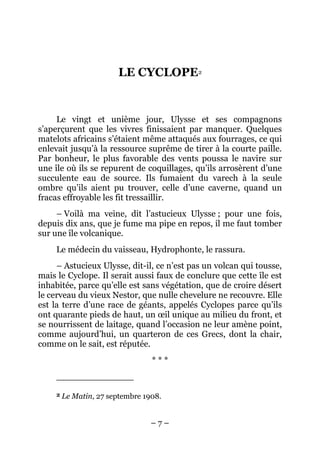 LE CYCLOPE2


     Le vingt et unième jour, Ulysse et ses compagnons
s’aperçurent que les vivres finissaient par manquer. Quelques
matelots africains s’étaient même attaqués aux fourrages, ce qui
enlevait jusqu’à la ressource suprême de tirer à la courte paille.
Par bonheur, le plus favorable des vents poussa le navire sur
une île où ils se repurent de coquillages, qu’ils arrosèrent d’une
succulente eau de source. Ils fumaient du varech à la seule
ombre qu’ils aient pu trouver, celle d’une caverne, quand un
fracas effroyable les fit tressaillir.
     – Voilà ma veine, dit l’astucieux Ulysse ; pour une fois,
depuis dix ans, que je fume ma pipe en repos, il me faut tomber
sur une île volcanique.
     Le médecin du vaisseau, Hydrophonte, le rassura.
     – Astucieux Ulysse, dit-il, ce n’est pas un volcan qui tousse,
mais le Cyclope. Il serait aussi faux de conclure que cette île est
inhabitée, parce qu’elle est sans végétation, que de croire désert
le cerveau du vieux Nestor, que nulle chevelure ne recouvre. Elle
est la terre d’une race de géants, appelés Cyclopes parce qu’ils
ont quarante pieds de haut, un œil unique au milieu du front, et
se nourrissent de laitage, quand l’occasion ne leur amène point,
comme aujourd’hui, un quarteron de ces Grecs, dont la chair,
comme on le sait, est réputée.
                                  ***


     2   Le Matin, 27 septembre 1908.


                                  –7–
 